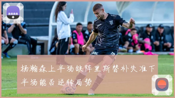 杨瀚森上半场缺阵里斯替补失准下半场能否逆转局势