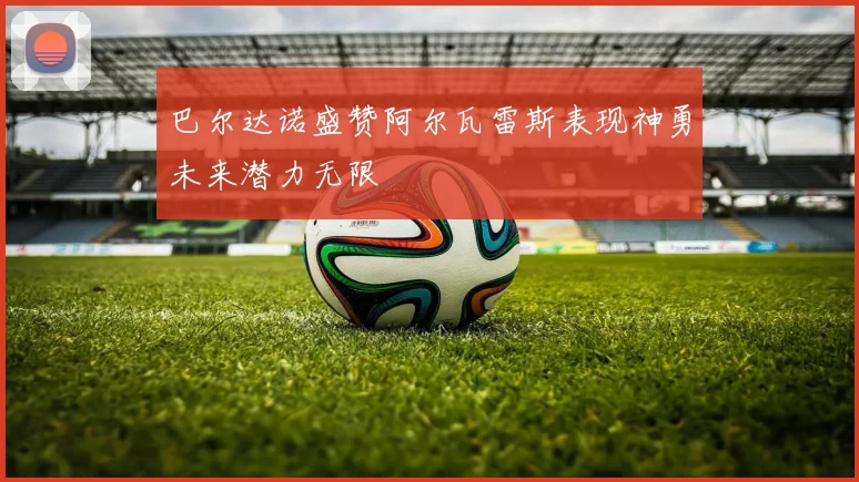 巴尔达诺盛赞阿尔瓦雷斯表现神勇未来潜力无限