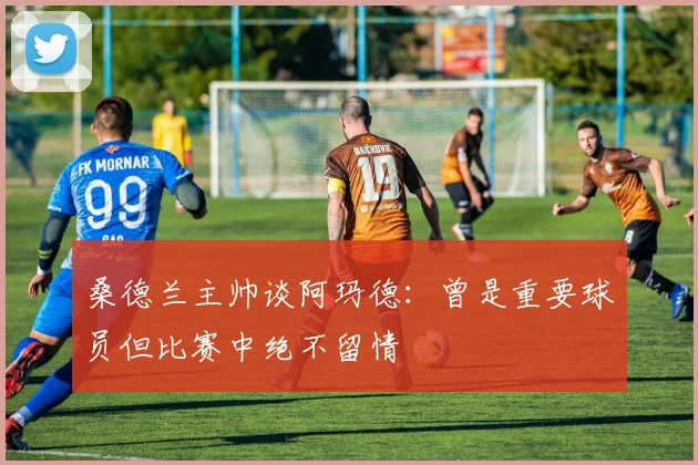 桑德兰主帅谈阿玛德：曾是重要球员但比赛中绝不留情