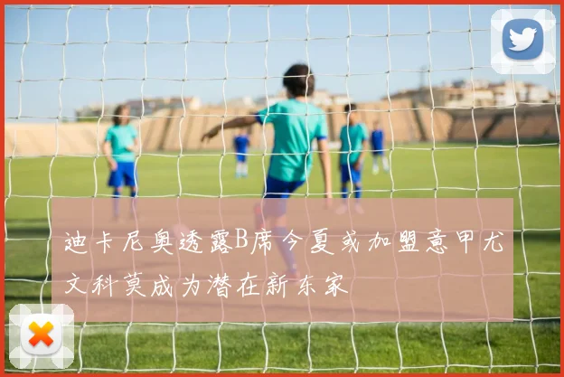 迪卡尼奥透露B席今夏或加盟意甲尤文科莫成为潜在新东家