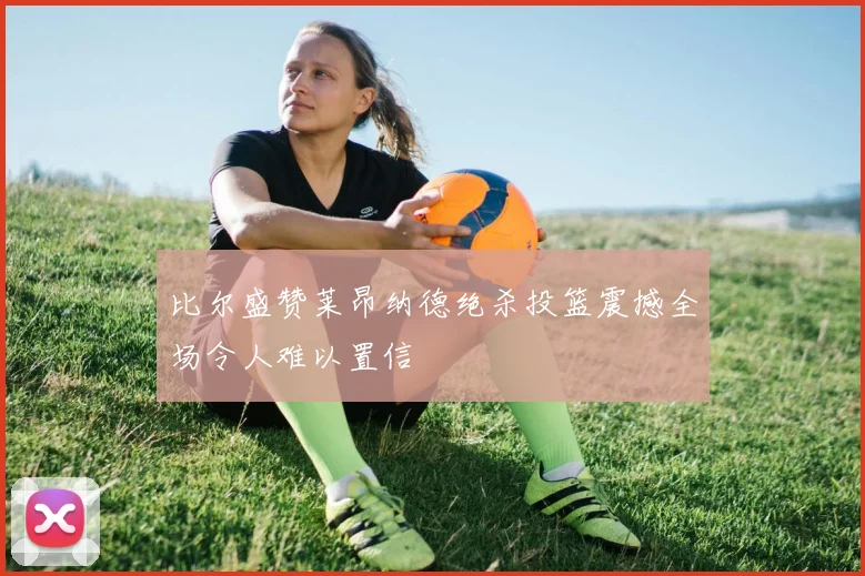 比尔盛赞莱昂纳德绝杀投篮震撼全场令人难以置信