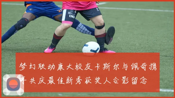 梦幻联动康大校友卡斯尔与佩奇携手共庆最佳新秀获奖人合影留念