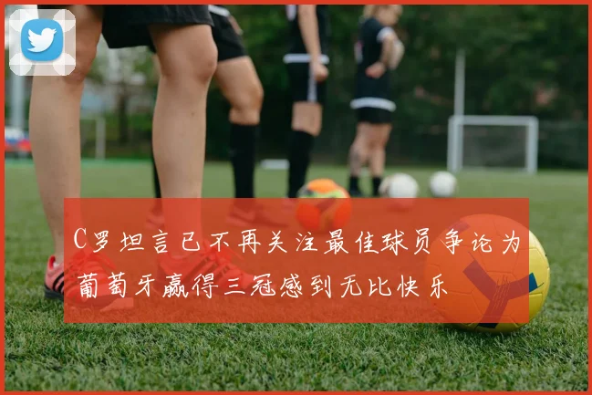 C罗坦言已不再关注最佳球员争论为葡萄牙赢得三冠感到无比快乐