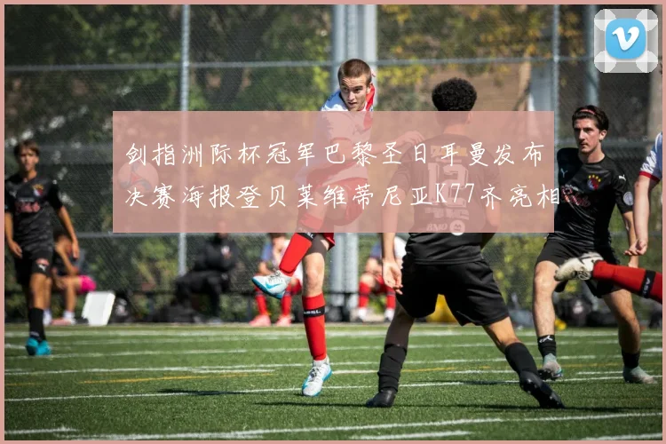 剑指洲际杯冠军巴黎圣日耳曼发布决赛海报登贝莱维蒂尼亚K77齐亮相