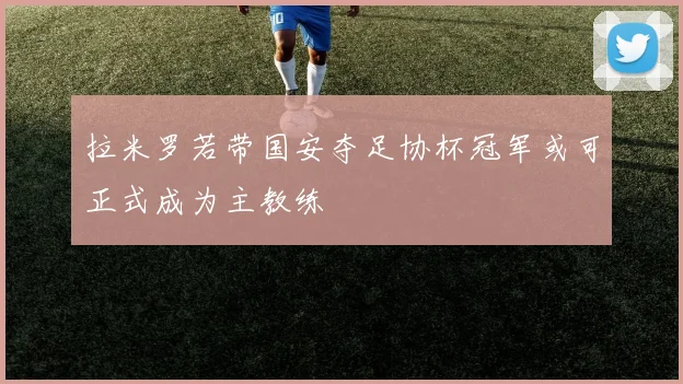 拉米罗若带国安夺足协杯冠军或可正式成为主教练