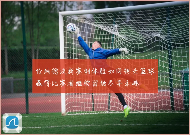 伦纳德谈新赛制体验如同街头篮球赢得比赛者继续留场尽享乐趣