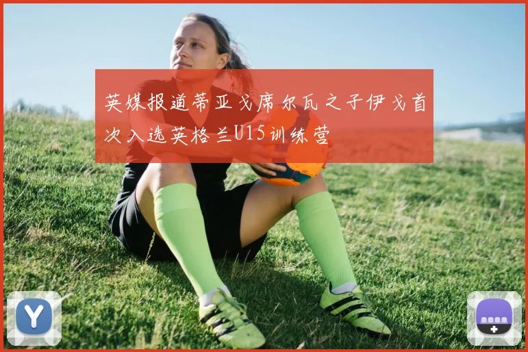英媒报道蒂亚戈席尔瓦之子伊戈首次入选英格兰U15训练营