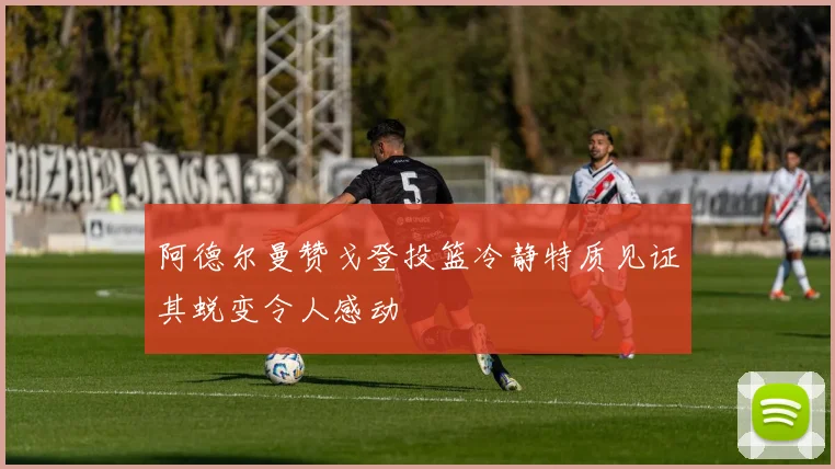 阿德尔曼赞戈登投篮冷静特质见证其蜕变令人感动