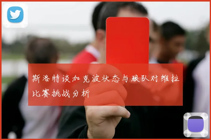斯洛特谈加克波状态与狼队对维拉比赛挑战分析
