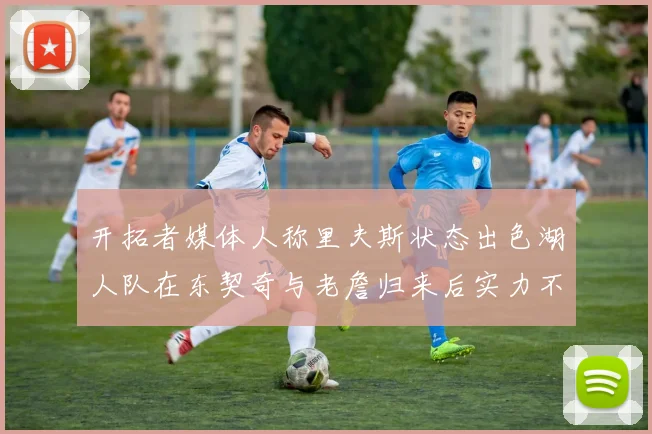 开拓者媒体人称里夫斯状态出色湖人队在东契奇与老詹归来后实力不容小觑