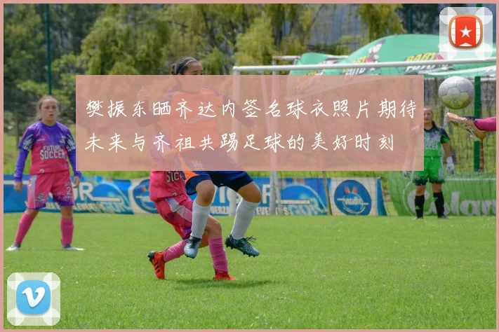樊振东晒齐达内签名球衣照片期待未来与齐祖共踢足球的美好时刻